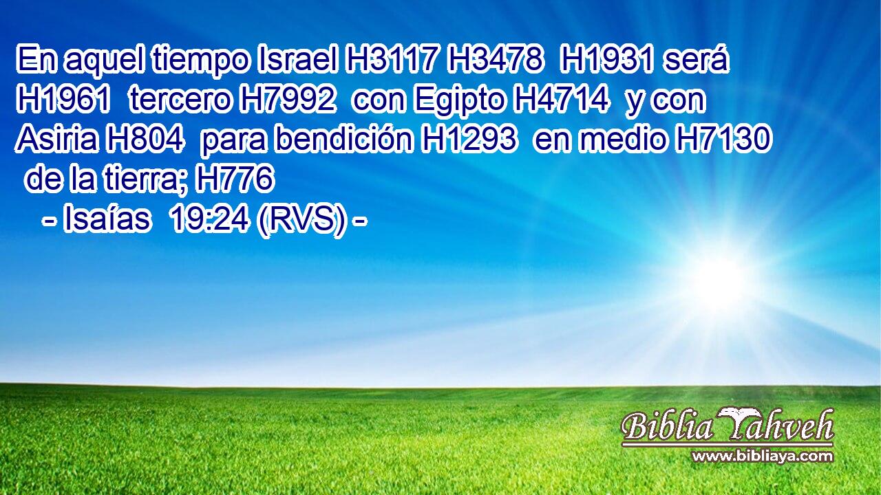 En aquel tiempo Israel H3117 H3478  H1931 será H1961  tercero H7992  con Egipto H4714  y con Asiria H804  para bendición H1293  en medio H7130  de la tierra; H776  
