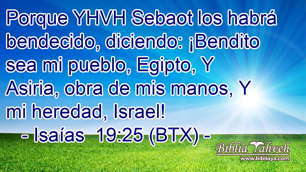 Porque YHVH Sebaot los habrá bendecido, diciendo: ¡Bendito sea mi pueblo, Egipto, Y Asiria, obra de mis manos, Y mi heredad, Israel!