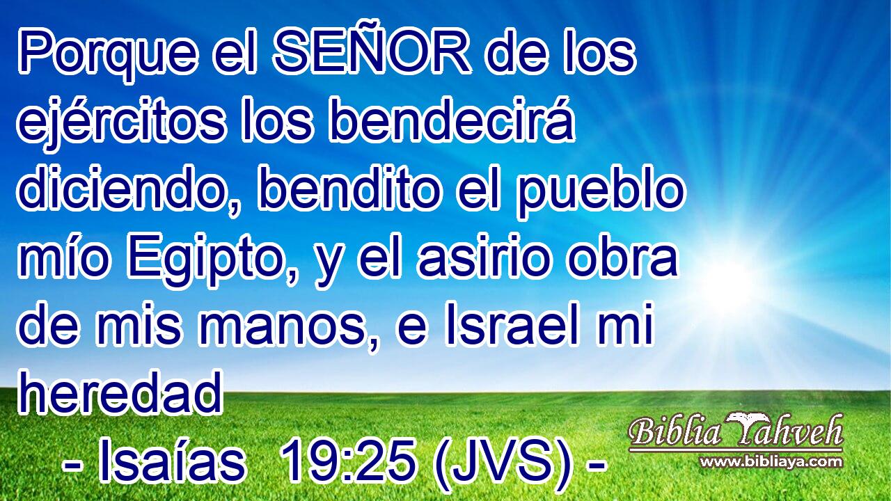 Porque el SEÑOR de los ejércitos los bendecirá diciendo, bendito el pueblo mío Egipto, y el asirio obra de mis manos, e Israel mi heredad