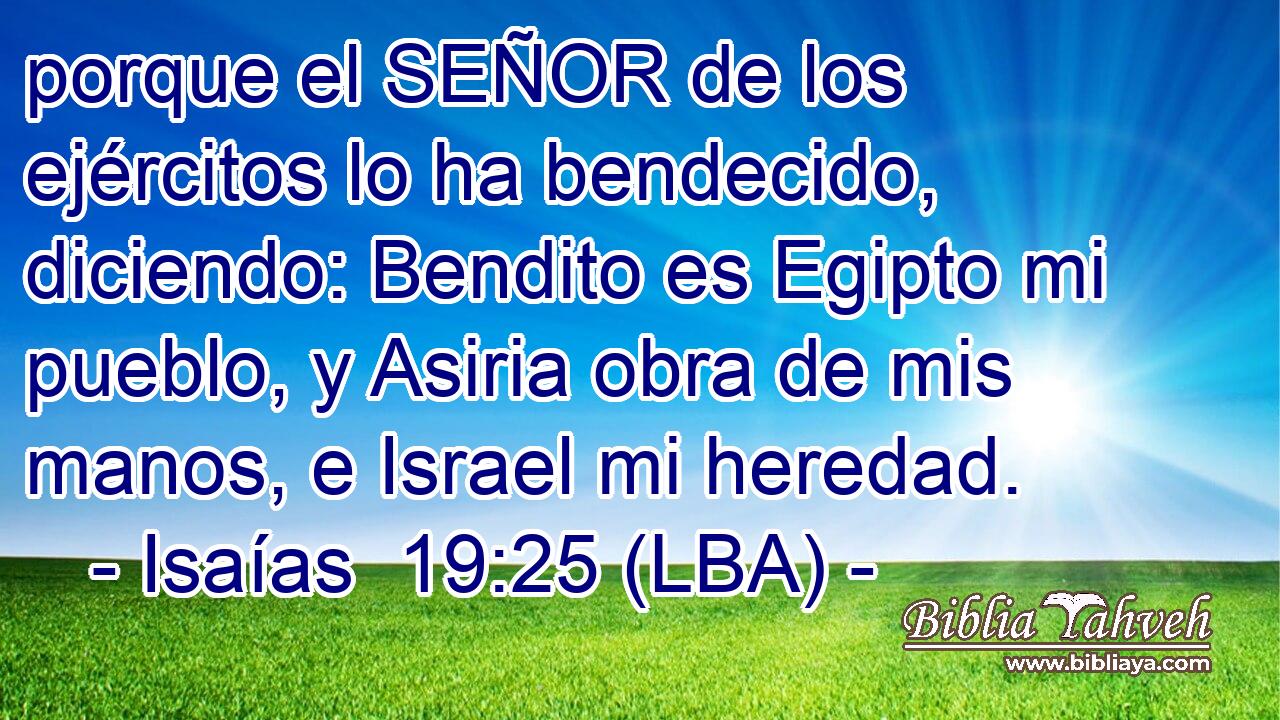 porque el SEÑOR de los ejércitos lo ha bendecido, diciendo: Bendito es Egipto mi pueblo, y Asiria obra de mis manos, e Israel mi heredad.