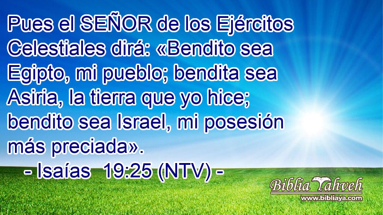 Pues el SEÑOR de los Ejércitos Celestiales dirá: «Bendito sea Egipto, mi pueblo; bendita sea Asiria, la tierra que yo hice; bendito sea Israel, mi posesión más preciada».