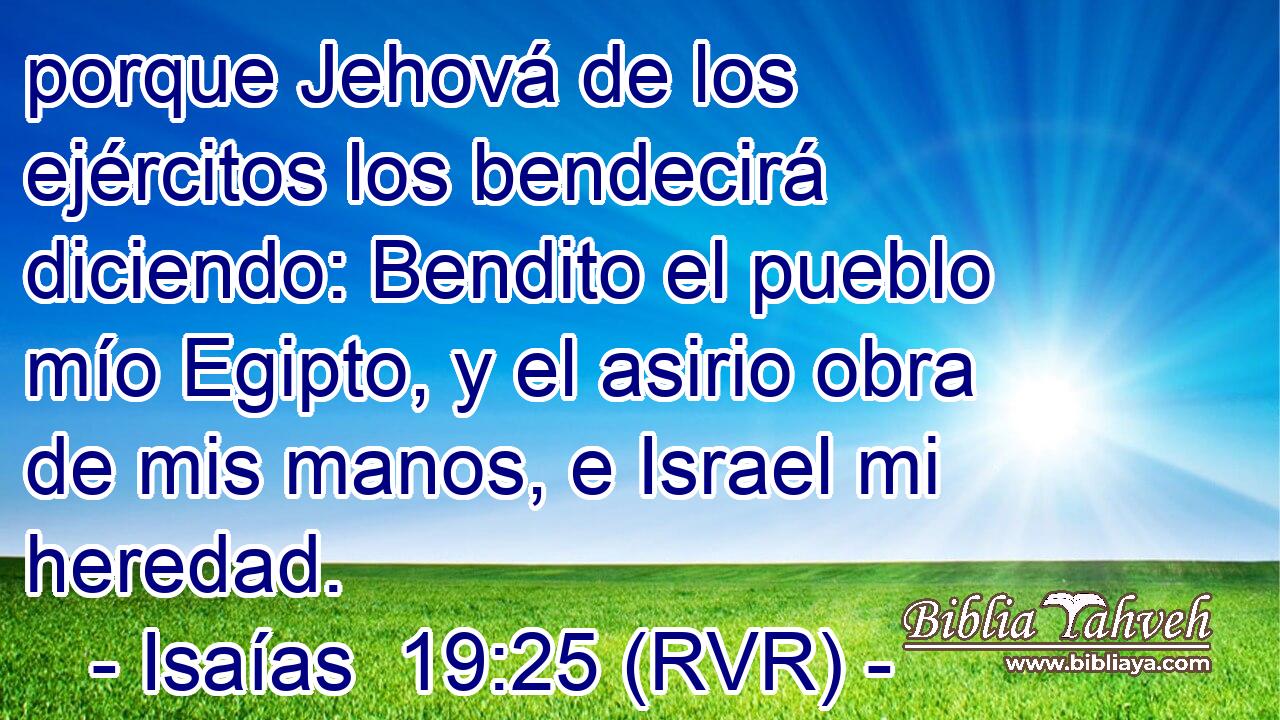 porque Jehová de los ejércitos los bendecirá diciendo: Bendito el pueblo mío Egipto, y el asirio obra de mis manos, e Israel mi heredad.