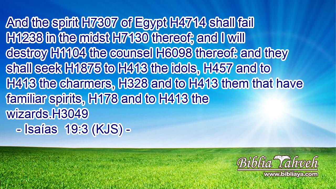 And the spirit H7307 of Egypt H4714 shall fail H1238 in the midst H7130 thereof; and I will destroy H1104 the counsel H6098 thereof: and they shall seek H1875 to H413 the idols, H457 and to H413 the charmers, H328 and to H413 them that have familiar spirits, H178 and to H413 the wizards.H3049