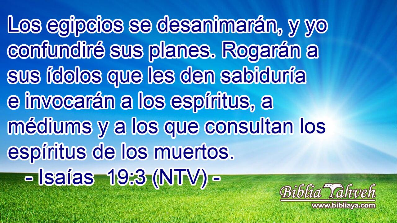 Los egipcios se desanimarán, y yo confundiré sus planes. Rogarán a sus ídolos que les den sabiduría e invocarán a los espíritus, a médiums y a los que consultan los espíritus de los muertos.