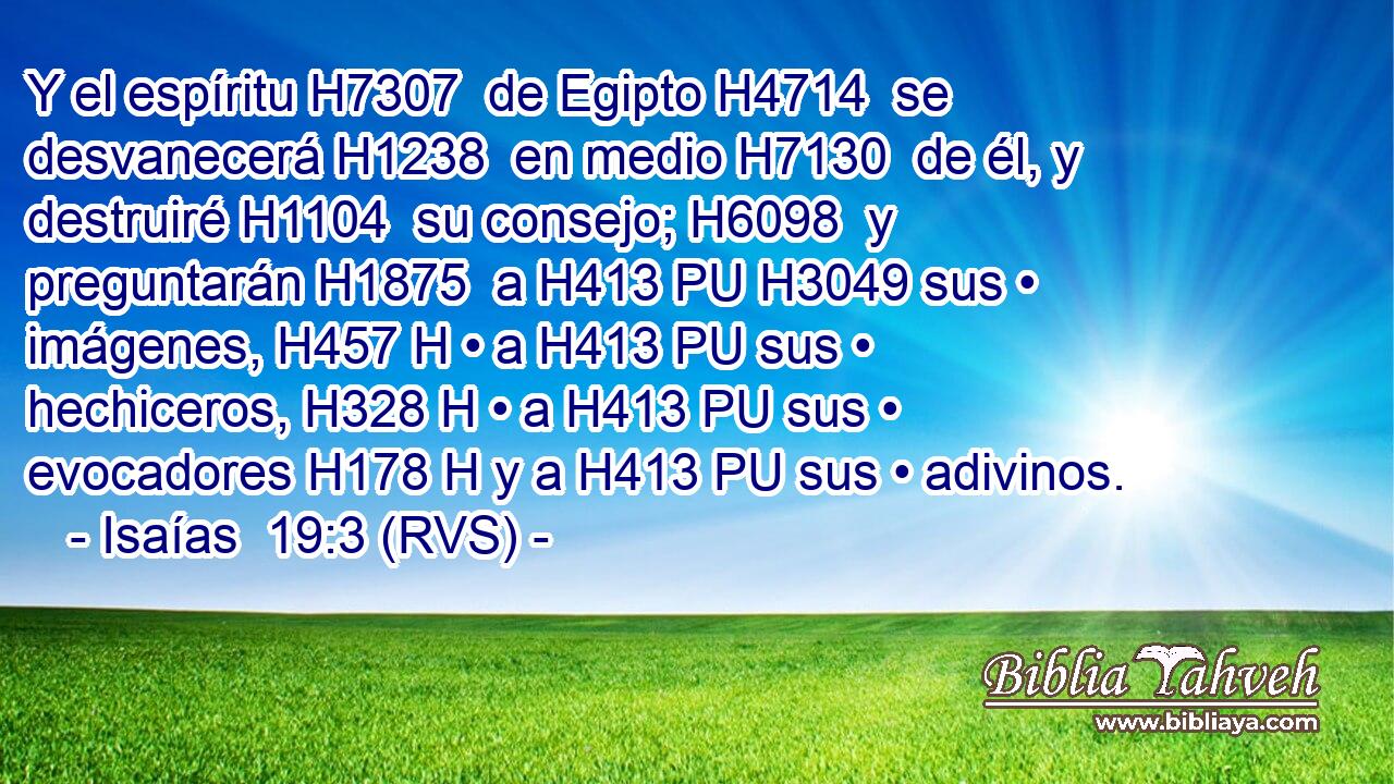 Y el espíritu H7307  de Egipto H4714  se desvanecerá H1238  en medio H7130  de él, y destruiré H1104  su consejo; H6098  y preguntarán H1875  a H413 PU H3049 sus • imágenes, H457 H • a H413 PU sus • hechiceros, H328 H • a H413 PU sus • evocadores H178 H y a H413 PU sus • adivinos. 