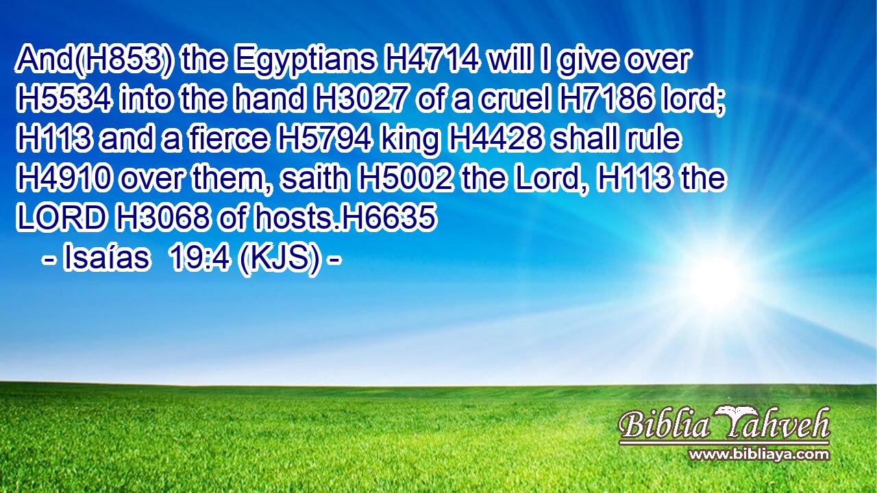 And(H853) the Egyptians H4714 will I give over H5534 into the hand H3027 of a cruel H7186 lord; H113 and a fierce H5794 king H4428 shall rule H4910 over them, saith H5002 the Lord, H113 the LORD H3068 of hosts.H6635