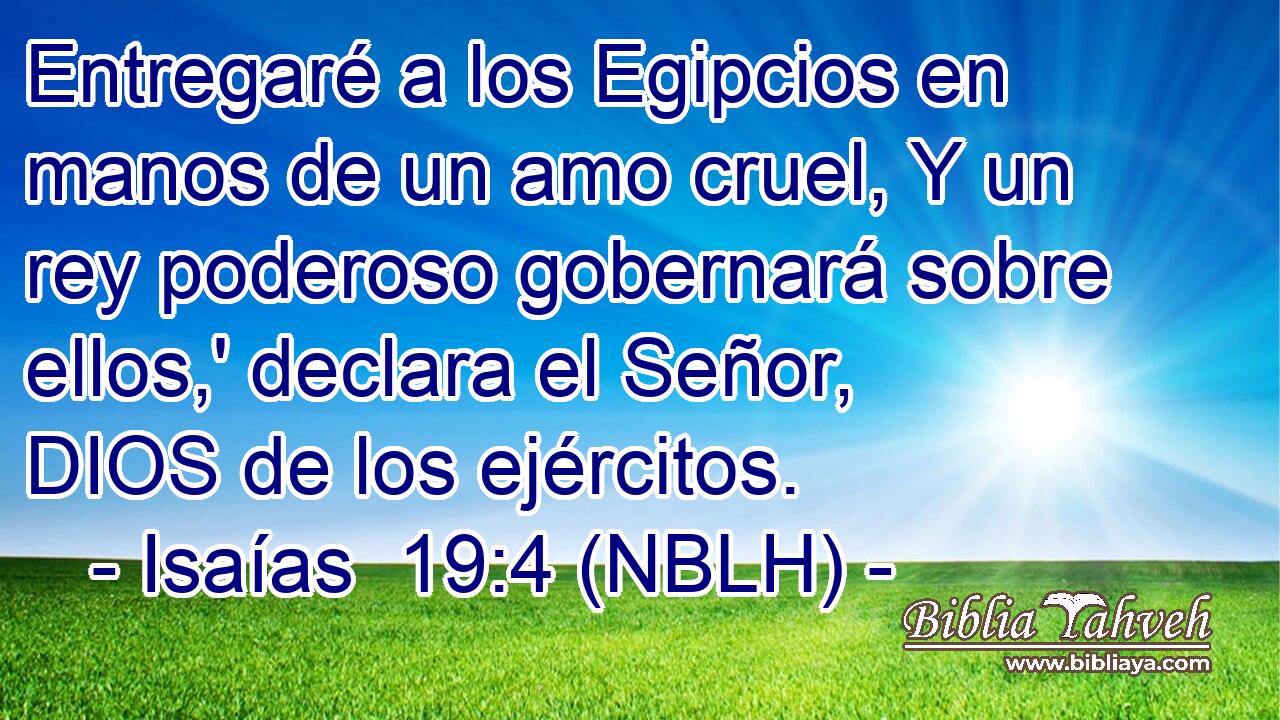  Entregaré a los Egipcios en manos de un amo cruel, Y un rey poderoso gobernará sobre ellos,' declara el Señor, DIOS de los ejércitos. 