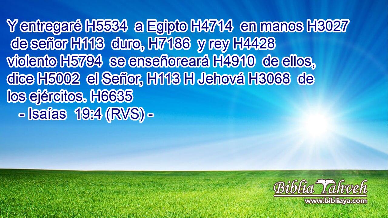 Y entregaré H5534  a Egipto H4714  en manos H3027  de señor H113  duro, H7186  y rey H4428  violento H5794  se enseñoreará H4910  de ellos, dice H5002  el Señor, H113 H Jehová H3068  de los ejércitos. H6635  