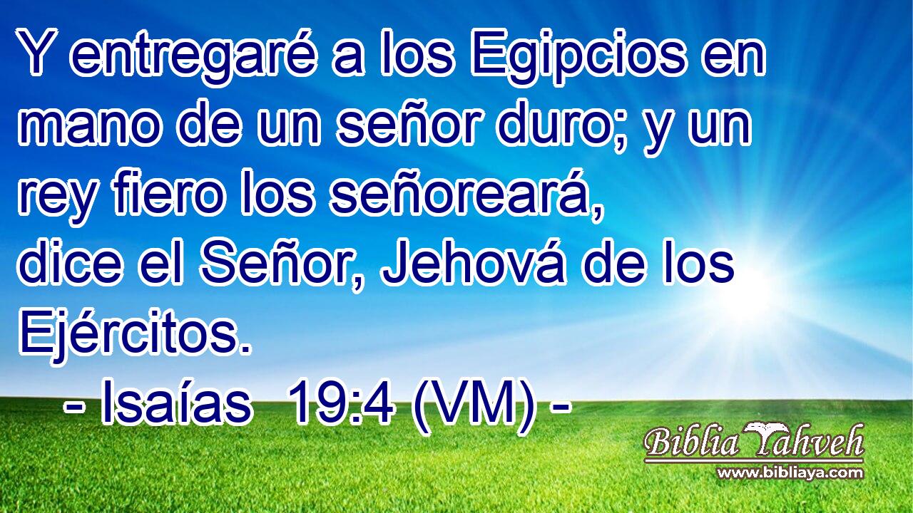  Y entregaré a los Egipcios en mano de un señor duro; y un rey fiero los señoreará, dice el Señor, Jehová de los Ejércitos. 