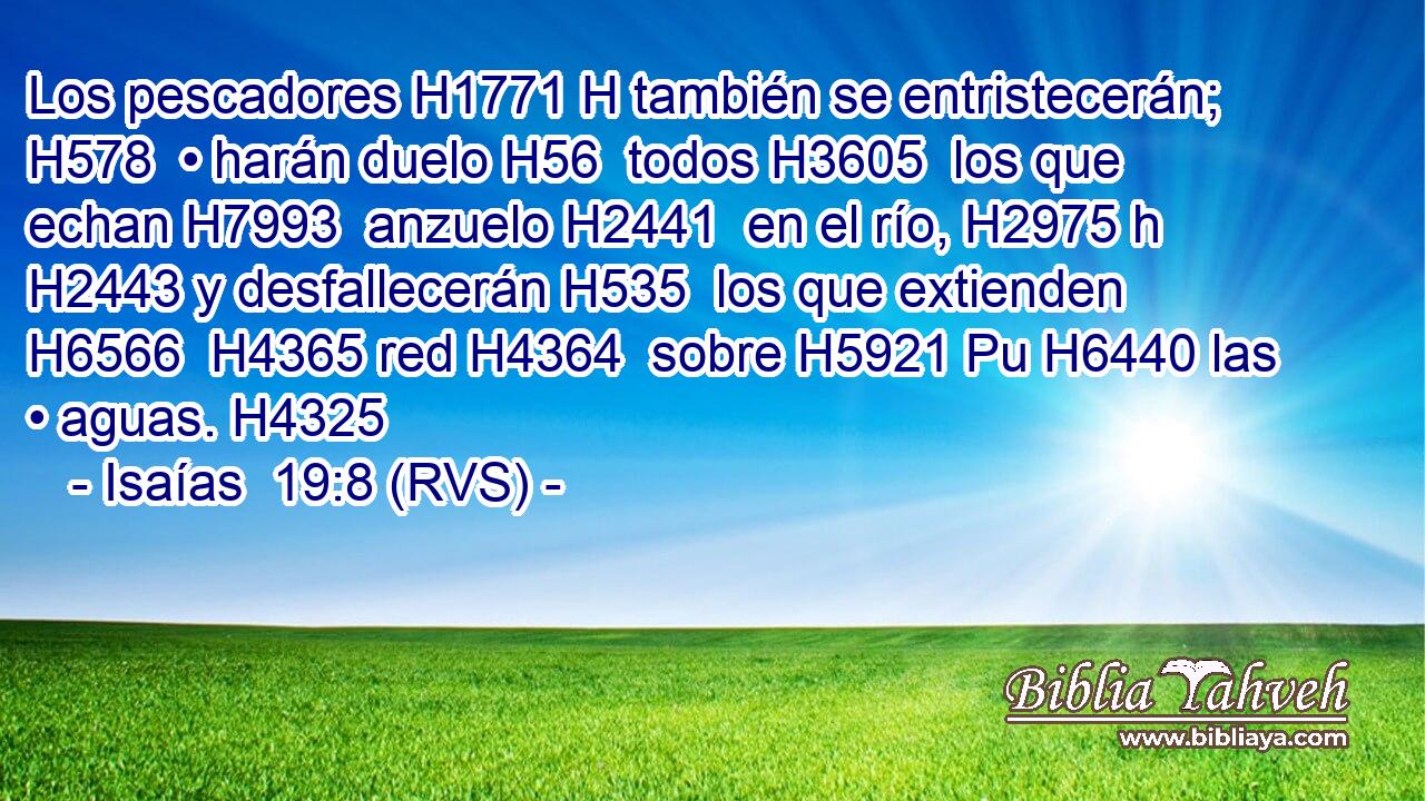 Los pescadores H1771 H también se entristecerán; H578  • harán duelo H56  todos H3605  los que echan H7993  anzuelo H2441  en el río, H2975 h H2443 y desfallecerán H535  los que extienden H6566  H4365 red H4364  sobre H5921 Pu H6440 las • aguas. H4325  