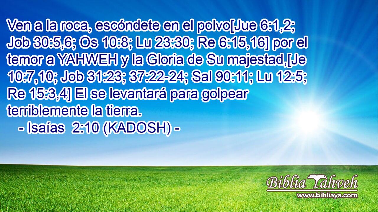  Ven a la roca, escóndete en el polvo[Jue 6:1,2; Job 30:5,6; Os 10:8; Lu 23:30; Re 6:15,16] por el temor a YAHWEH y la Gloria de Su majestad,[Je 10:7,10; Job 31:23; 37:22-24; Sal 90:11; Lu 12:5; Re 15:3,4] El se levantará para golpear terriblemente la tierra. 