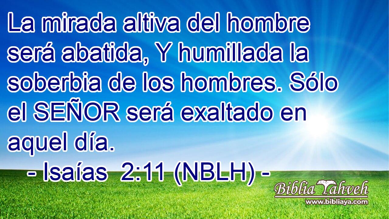  La mirada altiva del hombre será abatida, Y humillada la soberbia de los hombres. Sólo el SEÑOR será exaltado en aquel día. 