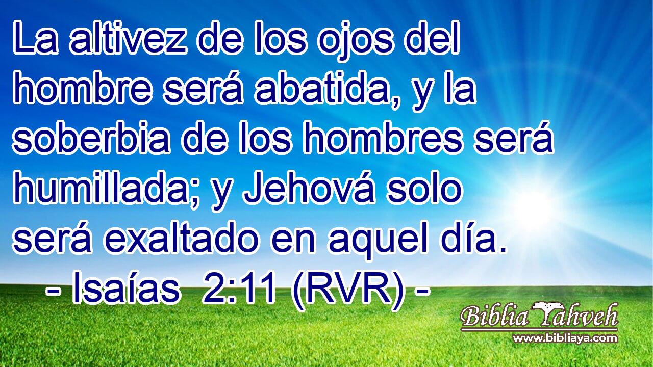 La altivez de los ojos del hombre será abatida, y la soberbia de los hombres será humillada; y Jehová solo será exaltado en aquel día.