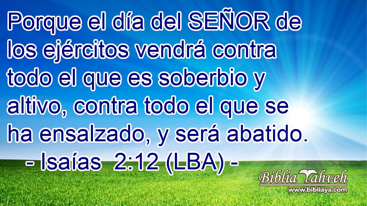 Porque el día del SEÑOR de los ejércitos vendrá contra todo el que es soberbio y altivo, contra todo el que se ha ensalzado, y será abatido.