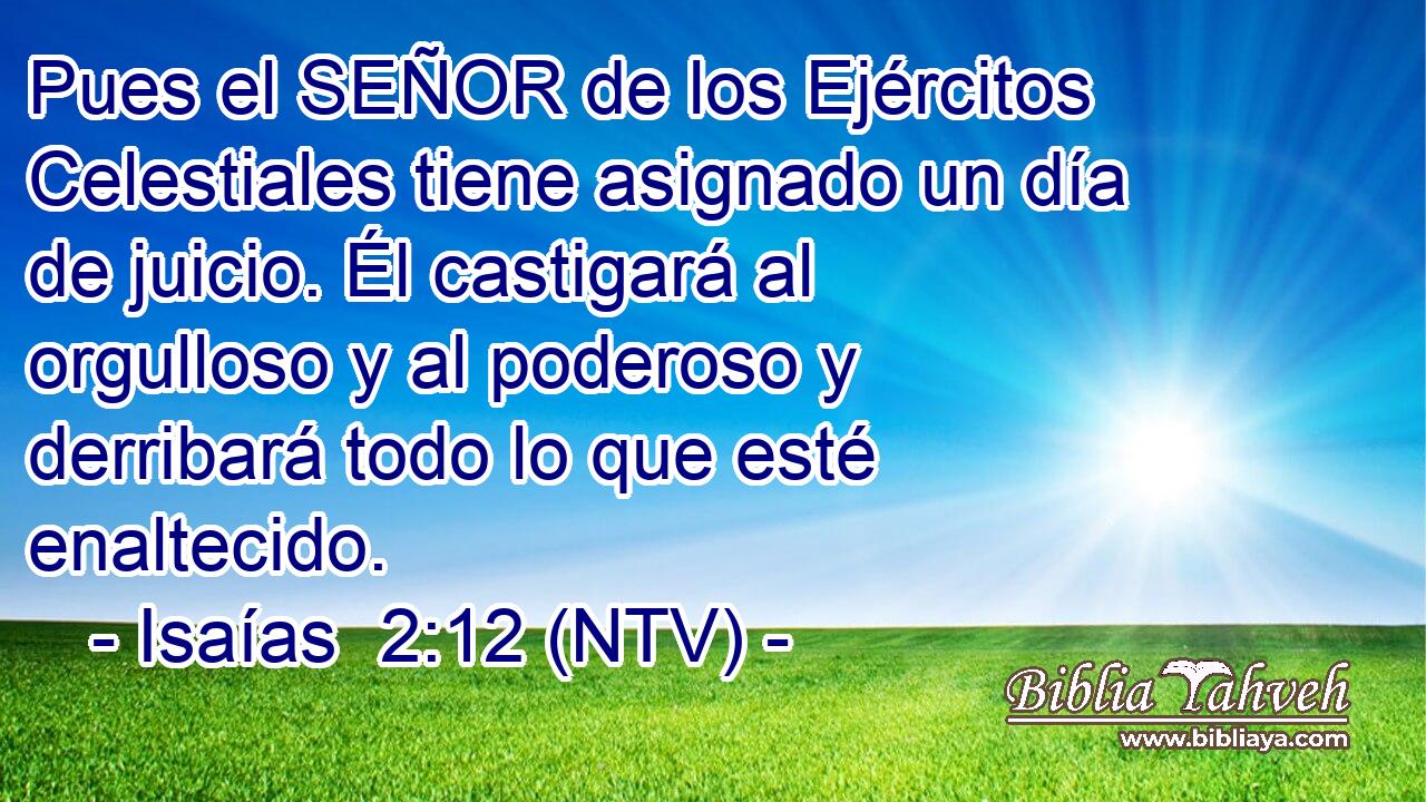 Pues el SEÑOR de los Ejércitos Celestiales tiene asignado un día de juicio. Él castigará al orgulloso y al poderoso y derribará todo lo que esté enaltecido.