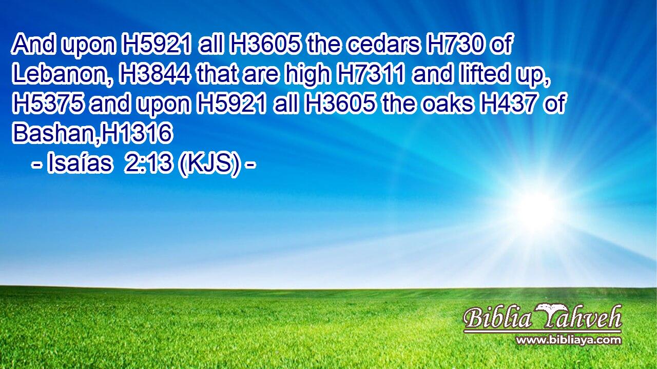 And upon H5921 all H3605 the cedars H730 of Lebanon, H3844 that are high H7311 and lifted up, H5375 and upon H5921 all H3605 the oaks H437 of Bashan,H1316