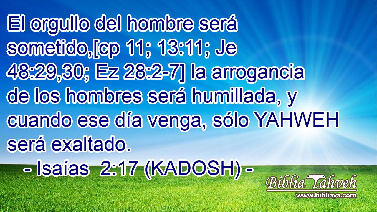  El orgullo del hombre será sometido,[cp 11; 13:11; Je 48:29,30; Ez 28:2-7] la arrogancia de los hombres será humillada, y cuando ese día venga, sólo YAHWEH será exaltado. 