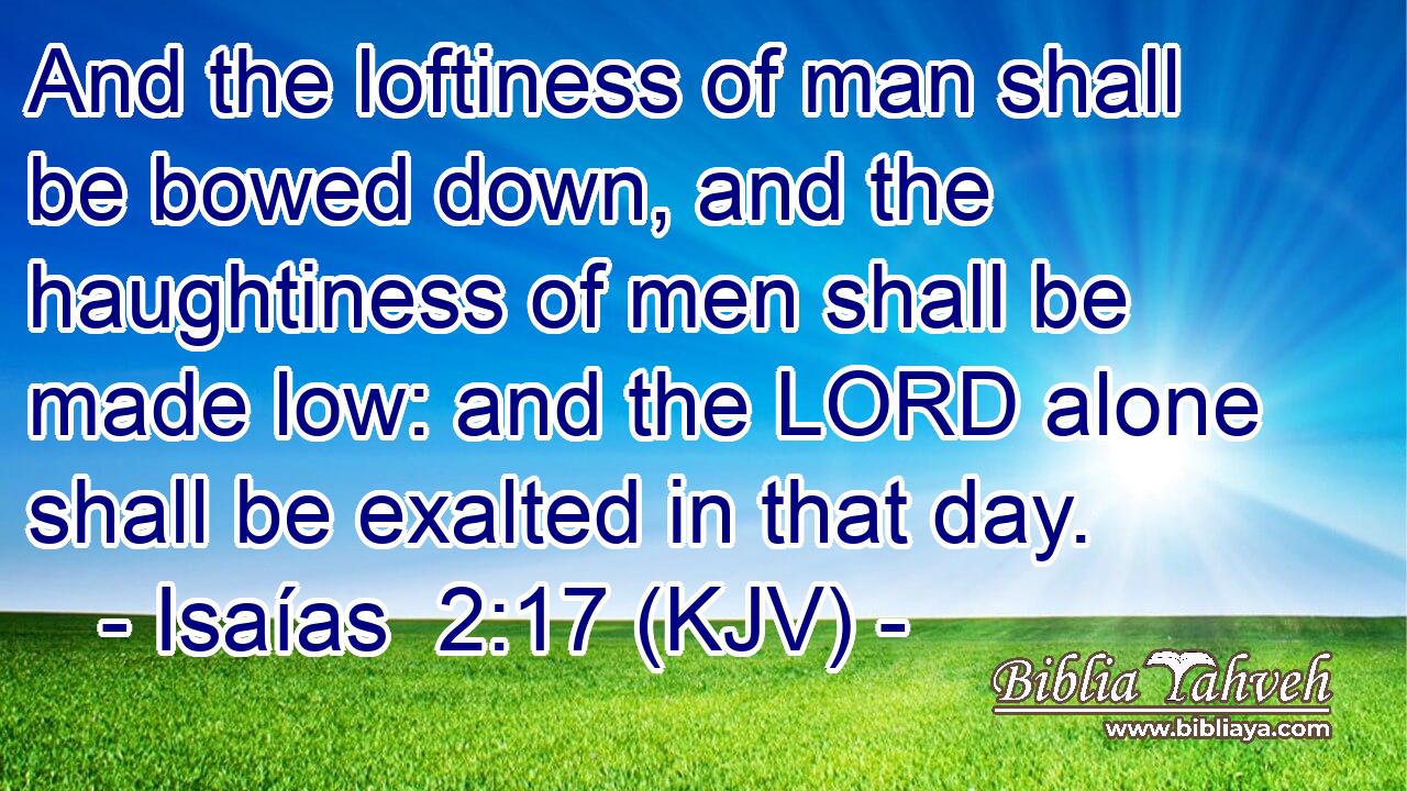 And the loftiness of man shall be bowed down, and the haughtiness of men shall be made low: and the LORD alone shall be exalted in that day.