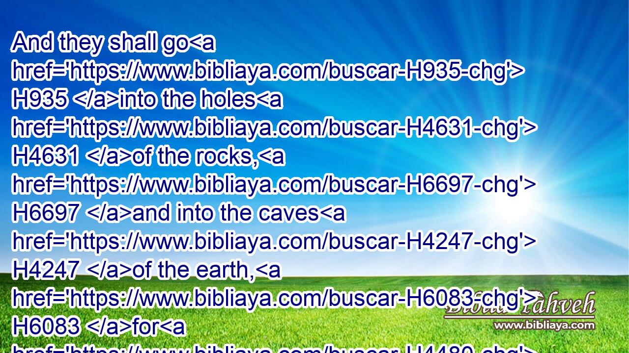 And they shall go H935 into the holes H4631 of the rocks, H6697 and into the caves H4247 of the earth, H6083 for H4480  H6440 fear H6343 of the LORD, H3068 and for the glory H4480  H1926 of his majesty, H1347 when he ariseth H6965 to shake terribly H6206 the earth.H776