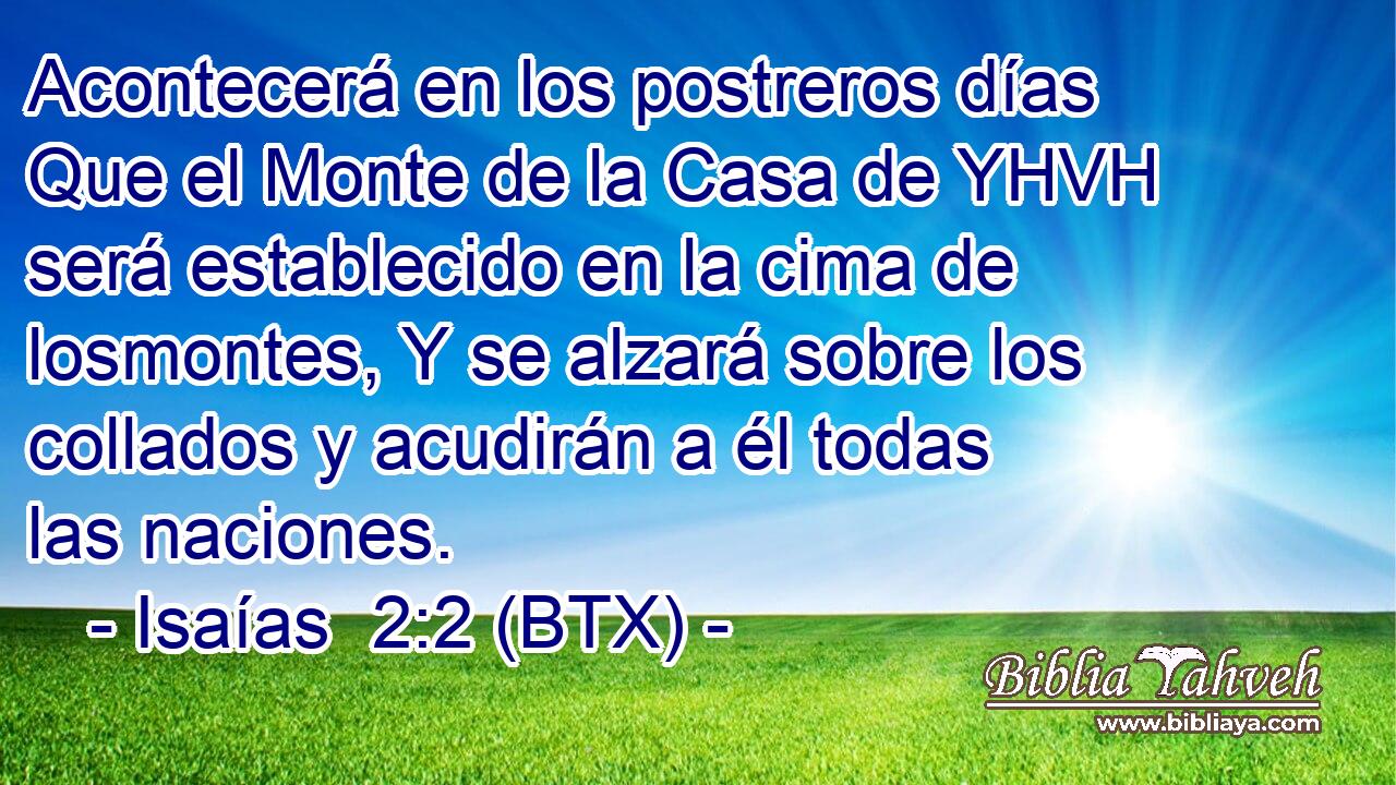 Acontecerá en los postreros días Que el Monte de la Casa de YHVH será establecido en la cima de losmontes, Y se alzará sobre los collados y acudirán a él todas las naciones.