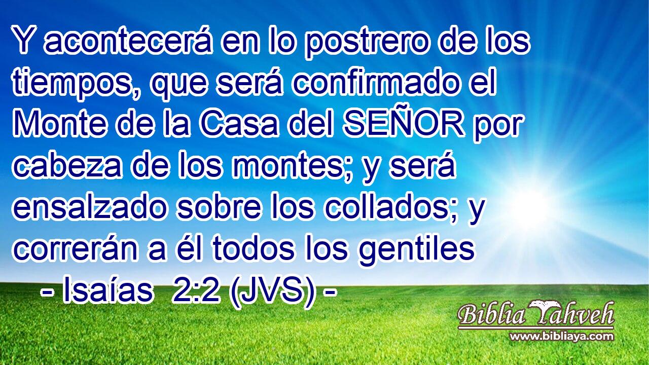 Y acontecerá en lo postrero de los tiempos, que será confirmado el Monte de la Casa del SEÑOR por cabeza de los montes; y será ensalzado sobre los collados; y correrán a él todos los gentiles