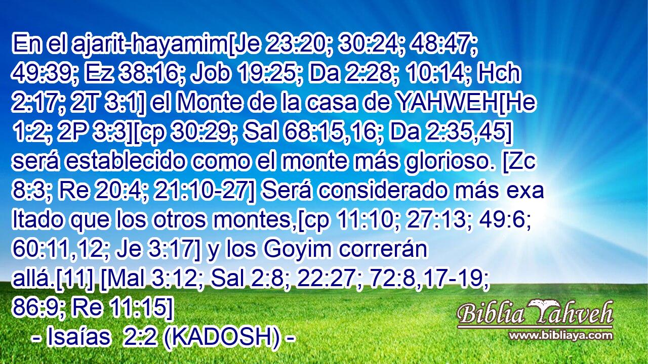  En el ajarit-hayamim[Je 23:20; 30:24; 48:47; 49:39; Ez 38:16; Job 19:25; Da 2:28; 10:14; Hch 2:17; 2T 3:1] el Monte de la casa de YAHWEH[He 1:2; 2P 3:3][cp 30:29; Sal 68:15,16; Da 2:35,45] será establecido como el monte más glorioso. [Zc 8:3; Re 20:4; 21:10-27] Será considerado más exa ltado que los otros montes,[cp 11:10; 27:13; 49:6; 60:11,12; Je 3:17] y los Goyim correrán allá.[11] [Mal 3:12; Sal 2:8; 22:27; 72:8,17-19; 86:9; Re 11:15] 