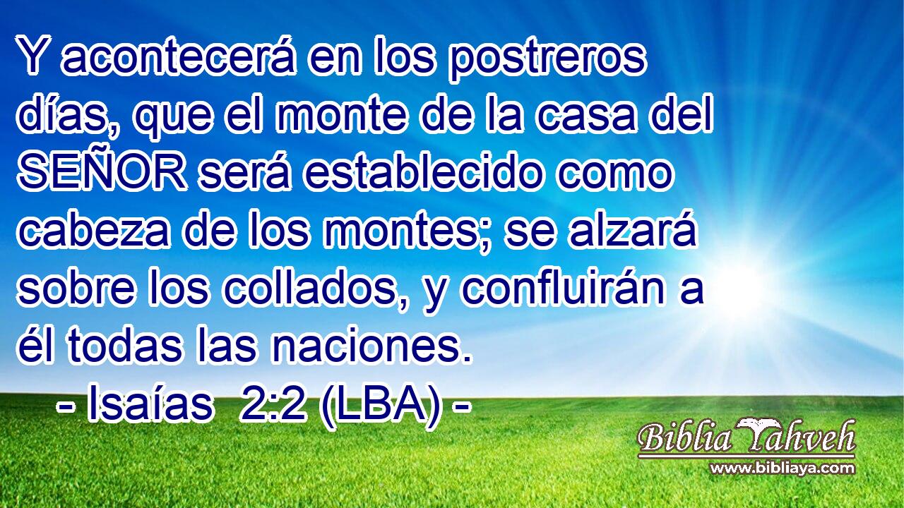 Y acontecerá en los postreros días, que el monte de la casa del SEÑOR será establecido como cabeza de los montes; se alzará sobre los collados, y confluirán a él todas las naciones.