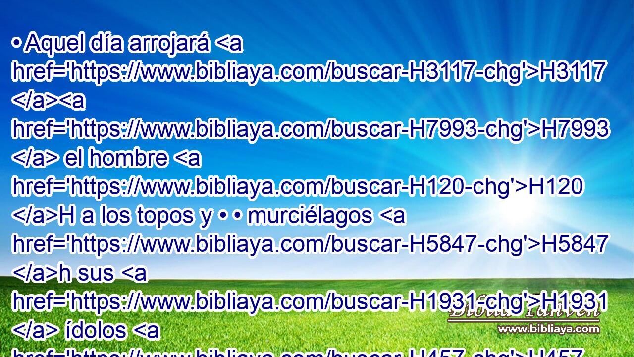 • Aquel día arrojará H3117 H7993  el hombre H120 H a los topos y • • murciélagos H5847 h sus H1931  ídolos H457  de plata H3701  y • sus H1931  ídolos H457  de oro, H2091  que H834 XN le hicieron H6213  H7812 H2661 H2661 para que adorase, 
