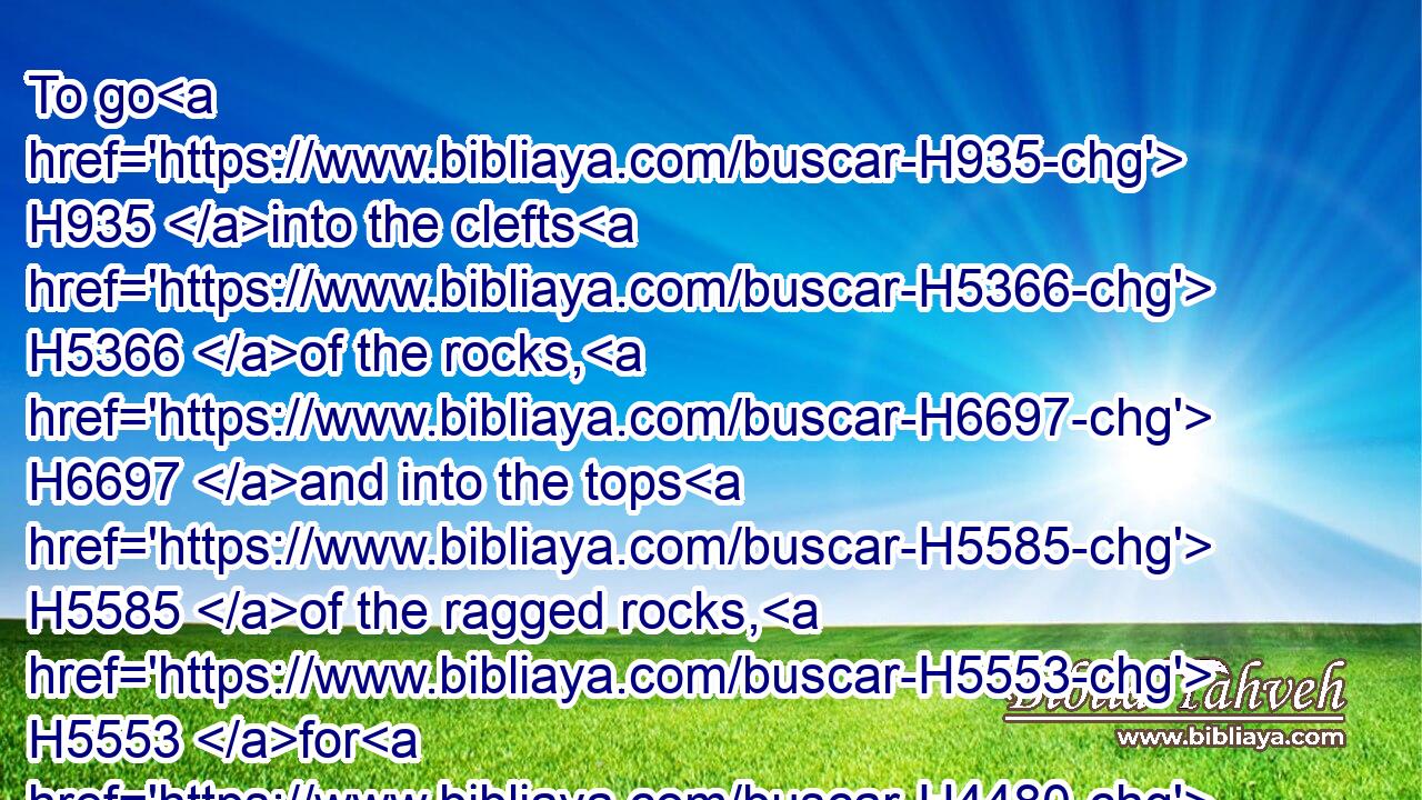 To go H935 into the clefts H5366 of the rocks, H6697 and into the tops H5585 of the ragged rocks, H5553 for H4480  H6440 fear H6343 of the LORD, H3068 and for the glory H4480  H1926 of his majesty, H1347 when he ariseth H6965 to shake terribly H6206 the earth.H776