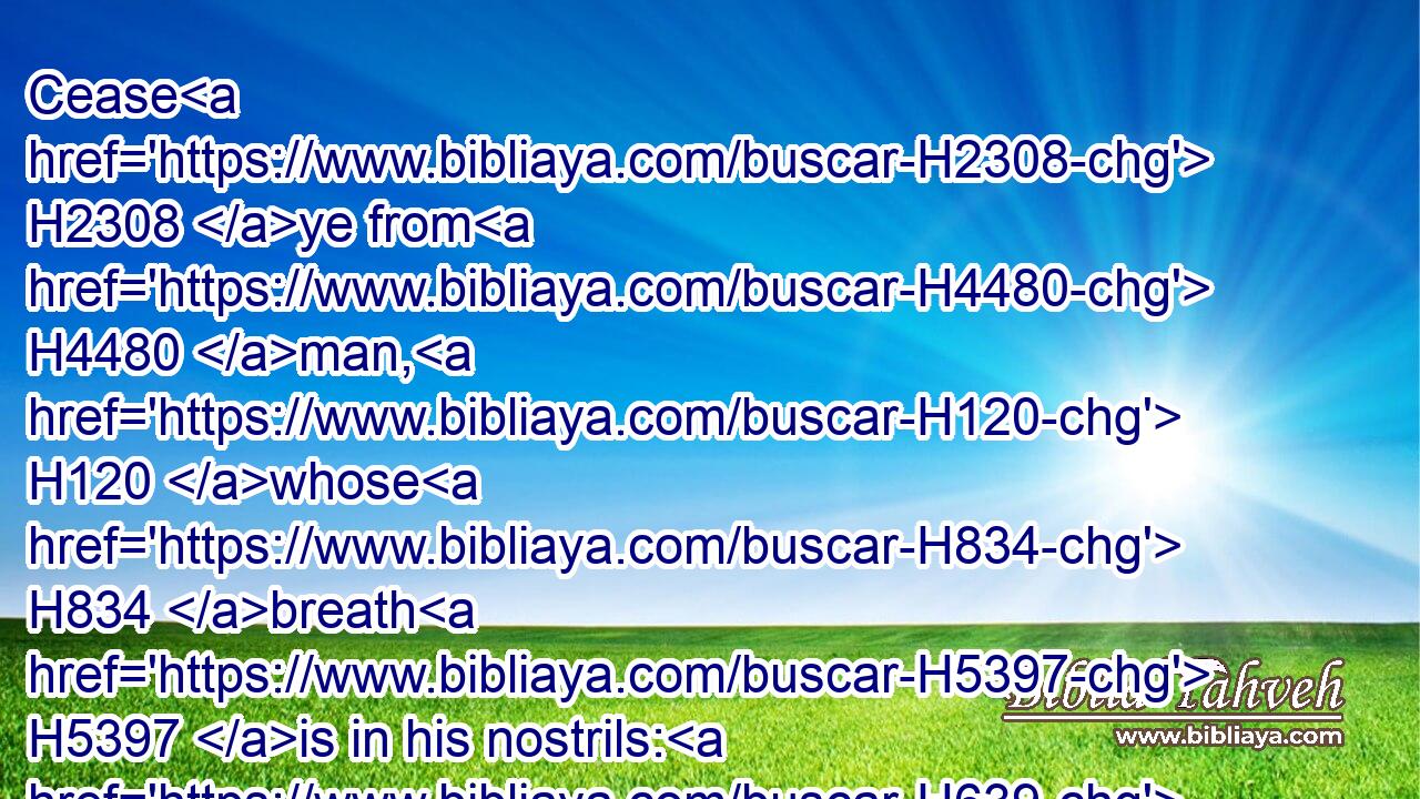 Cease H2308 ye from H4480 man, H120 whose H834 breath H5397 is in his nostrils: H639 for H3588 wherein H4100 is he H1931 to be accounted H2803 of?