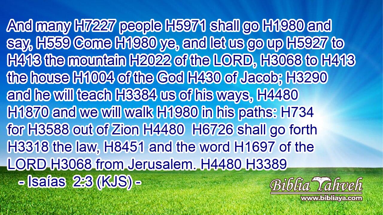 And many H7227 people H5971 shall go H1980 and say, H559 Come H1980 ye, and let us go up H5927 to H413 the mountain H2022 of the LORD, H3068 to H413 the house H1004 of the God H430 of Jacob; H3290 and he will teach H3384 us of his ways, H4480  H1870 and we will walk H1980 in his paths: H734 for H3588 out of Zion H4480  H6726 shall go forth H3318 the law, H8451 and the word H1697 of the LORD H3068 from Jerusalem. H4480 H3389