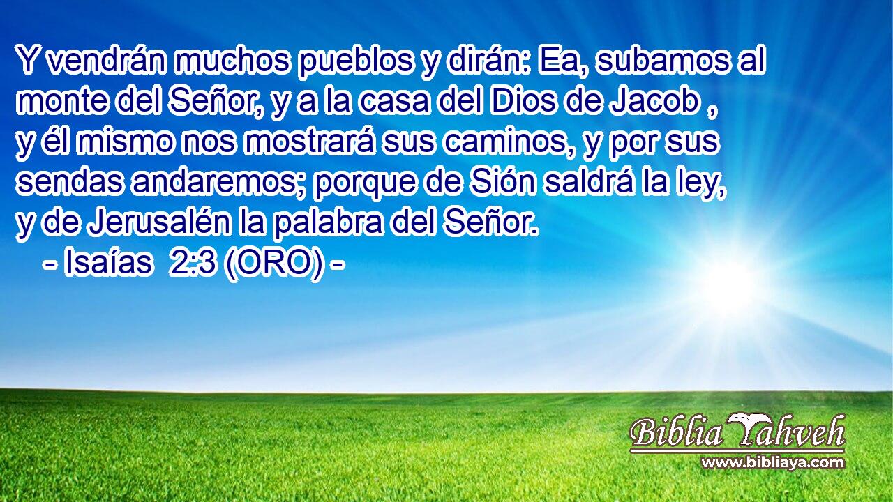  Y vendrán muchos pueblos y dirán: Ea, subamos al monte del Señor, y a la casa del Dios de Jacob , y él mismo nos mostrará sus caminos, y por sus sendas andaremos; porque de Sión saldrá la ley, y de Jerusalén la palabra del Señor. 
