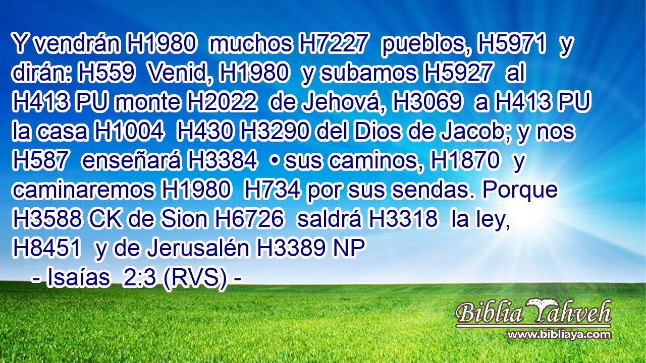 Y vendrán H1980  muchos H7227  pueblos, H5971  y dirán: H559  Venid, H1980  y subamos H5927  al H413 PU monte H2022  de Jehová, H3069  a H413 PU la casa H1004  H430 H3290 del Dios de Jacob; y nos H587  enseñará H3384  • sus caminos, H1870  y caminaremos H1980  H734 por sus sendas. Porque H3588 CK de Sion H6726  saldrá H3318  la ley, H8451  y de Jerusalén H3389 NP