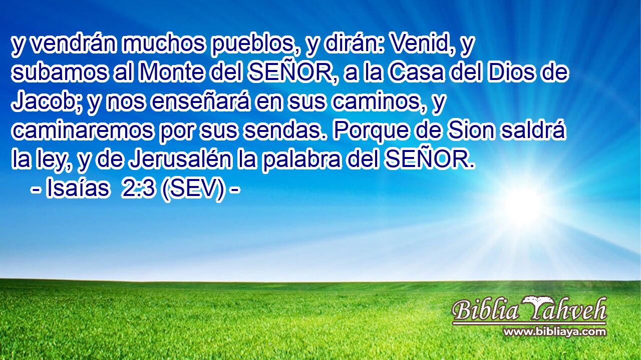 y vendrán muchos pueblos, y dirán: Venid, y subamos al Monte del SEÑOR, a la Casa del Dios de Jacob; y nos enseñará en sus caminos, y caminaremos por sus sendas. Porque de Sion saldrá la ley, y de Jerusalén la palabra del SEÑOR.