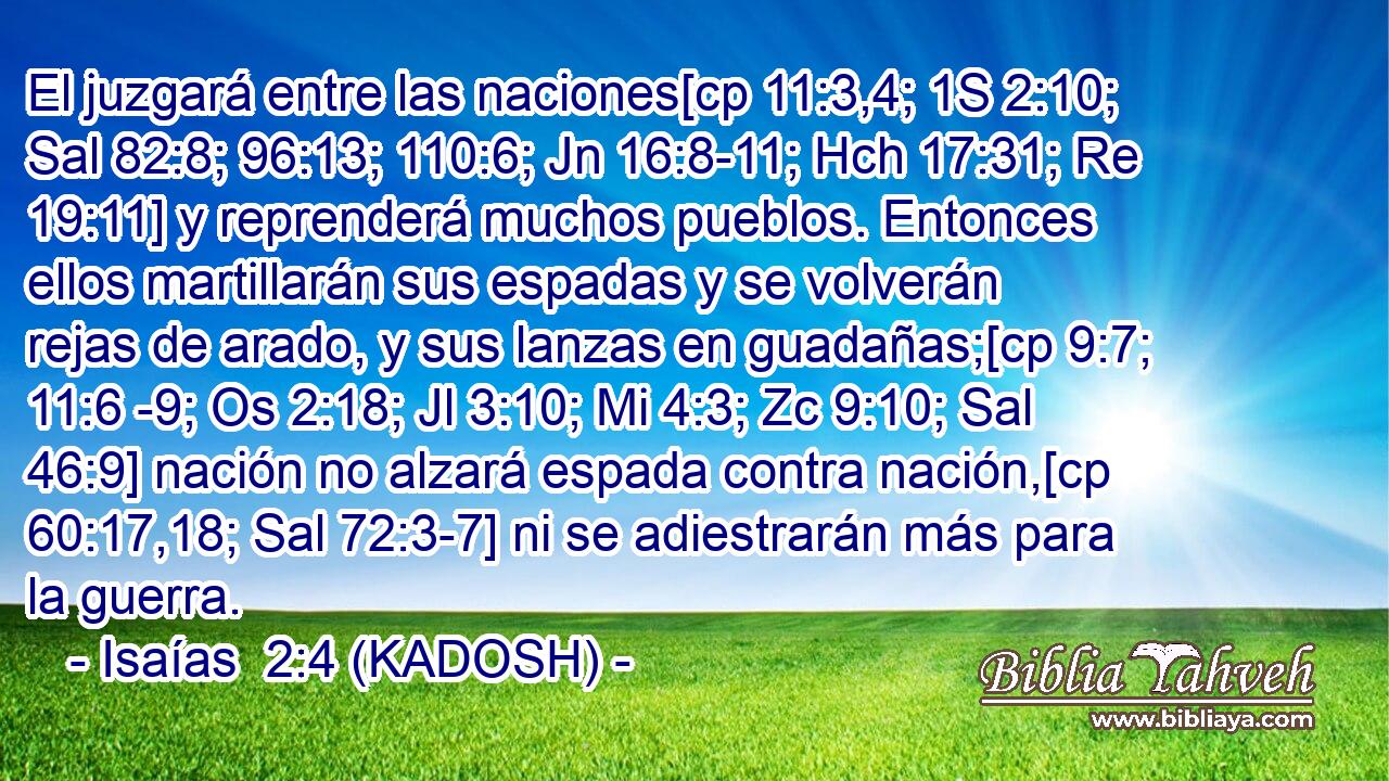  El juzgará entre las naciones[cp 11:3,4; 1S 2:10; Sal 82:8; 96:13; 110:6; Jn 16:8-11; Hch 17:31; Re 19:11] y reprenderá muchos pueblos. Entonces ellos martillarán sus espadas y se volverán rejas de arado, y sus lanzas en guadañas;[cp 9:7; 11:6 -9; Os 2:18; Jl 3:10; Mi 4:3; Zc 9:10; Sal 46:9] nación no alzará espada contra nación,[cp 60:17,18; Sal 72:3-7] ni se adiestrarán más para la guerra. 