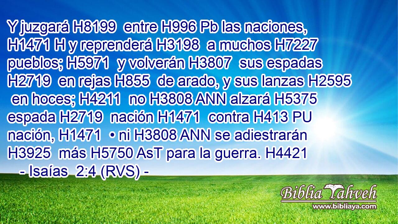 Y juzgará H8199  entre H996 Pb las naciones, H1471 H y reprenderá H3198  a muchos H7227  pueblos; H5971  y volverán H3807  sus espadas H2719  en rejas H855  de arado, y sus lanzas H2595  en hoces; H4211  no H3808 ANN alzará H5375  espada H2719  nación H1471  contra H413 PU nación, H1471  • ni H3808 ANN se adiestrarán H3925  más H5750 AsT para la guerra. H4421  