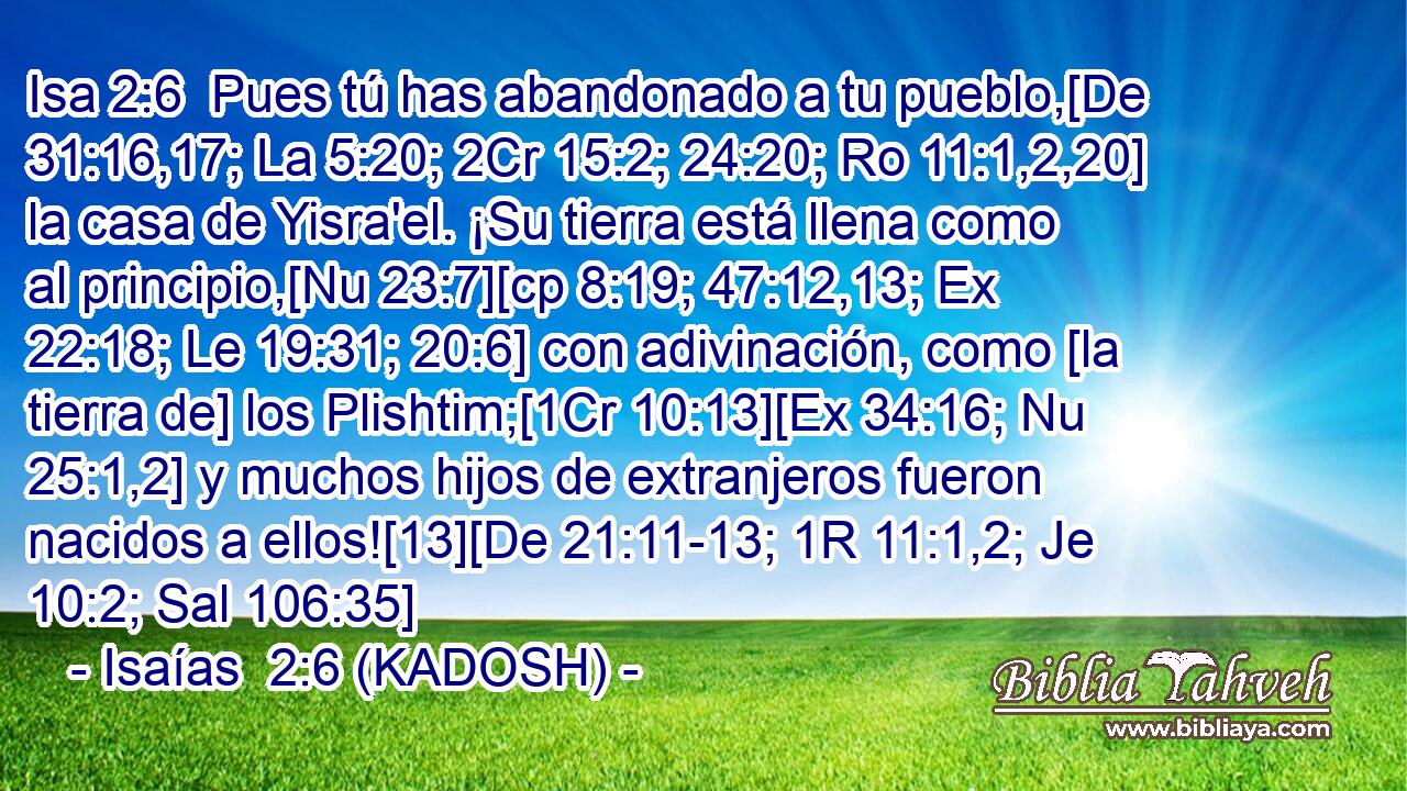 Pues tú has abandonado a tu pueblo,[De 31:16,17; La 5:20; 2Cr 15:2; 24:20; Ro 11:1,2,20] la casa de Yisra'el. ¡Su tierra está llena como al principio,[Nu 23:7][cp 8:19; 47:12,13; Ex 22:18; Le 19:31; 20:6] con adivinación, como [la tierra de] los Plishtim;[1Cr 10:13][Ex 34:16; Nu 25:1,2] y muchos hijos de extranjeros fueron nacidos a ellos![13][De 21:11-13; 1R 11:1,2; Je 10:2; Sal 106:35] 