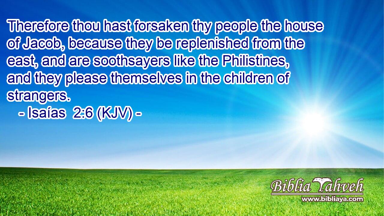 Therefore thou hast forsaken thy people the house of Jacob, because they be replenished from the east, and are soothsayers like the Philistines, and they please themselves in the children of strangers.