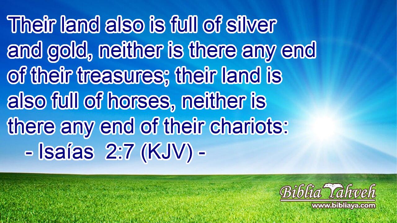 Their land also is full of silver and gold, neither is there any end of their treasures; their land is also full of horses, neither is there any end of their chariots: