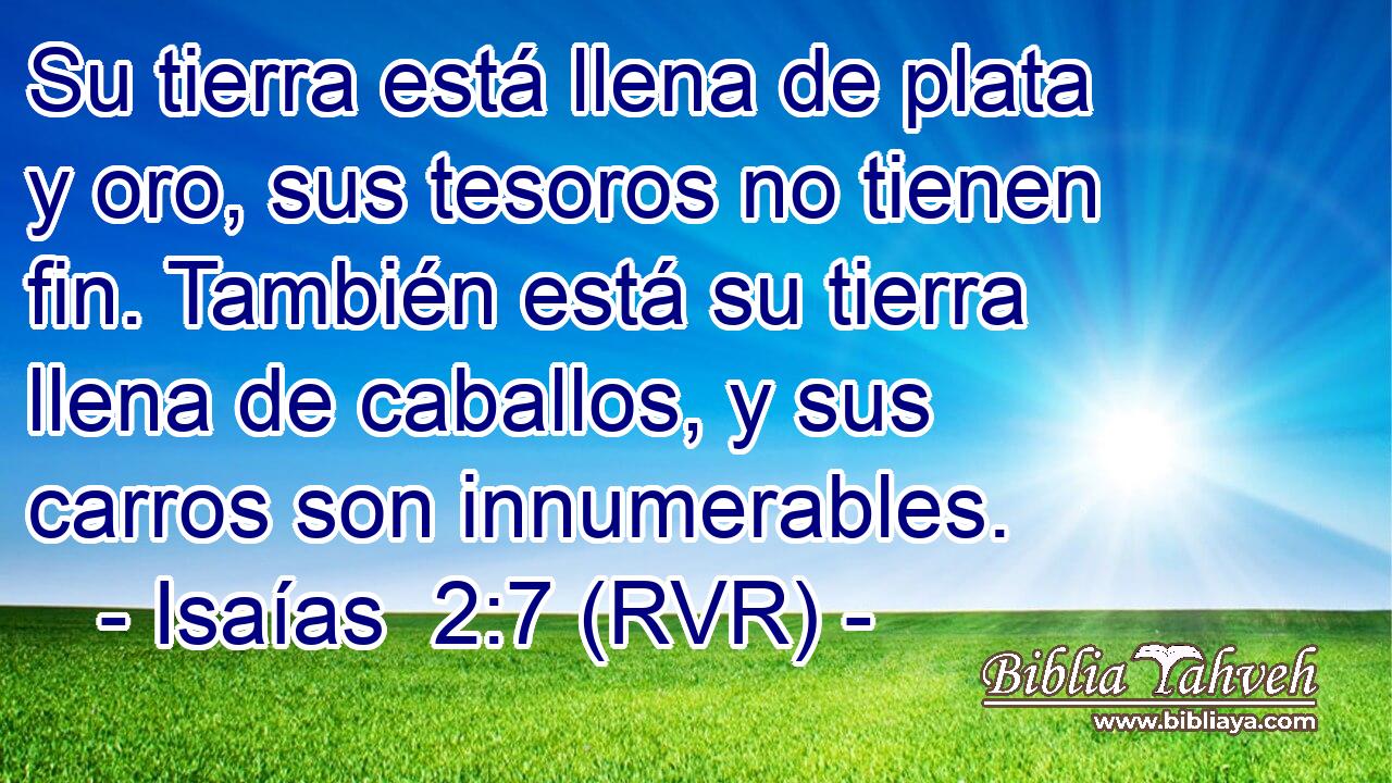 Su tierra está llena de plata y oro, sus tesoros no tienen fin. También está su tierra llena de caballos, y sus carros son innumerables.