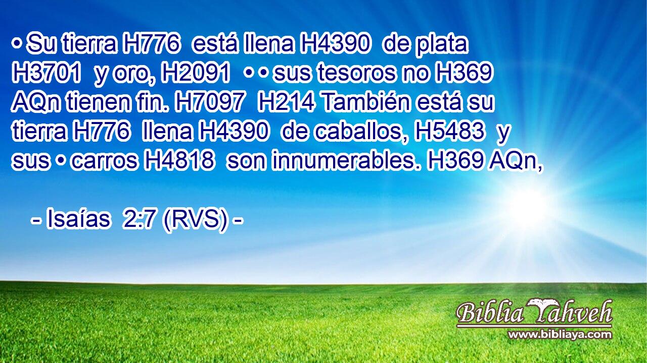 • Su tierra H776  está llena H4390  de plata H3701  y oro, H2091  • • sus tesoros no H369 AQn tienen fin. H7097  H214 También está su tierra H776  llena H4390  de caballos, H5483  y sus • carros H4818  son innumerables. H369 AQn,  