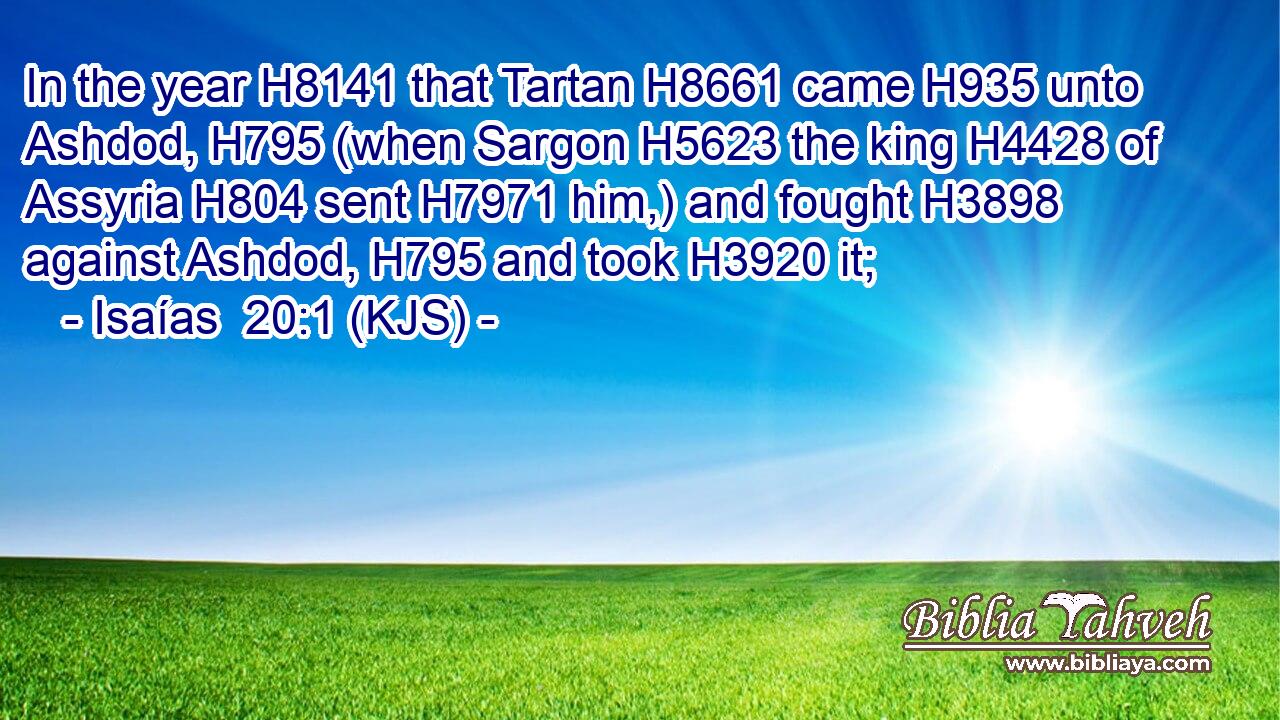 In the year H8141 that Tartan H8661 came H935 unto Ashdod, H795 (when Sargon H5623 the king H4428 of Assyria H804 sent H7971 him,) and fought H3898 against Ashdod, H795 and took H3920 it;