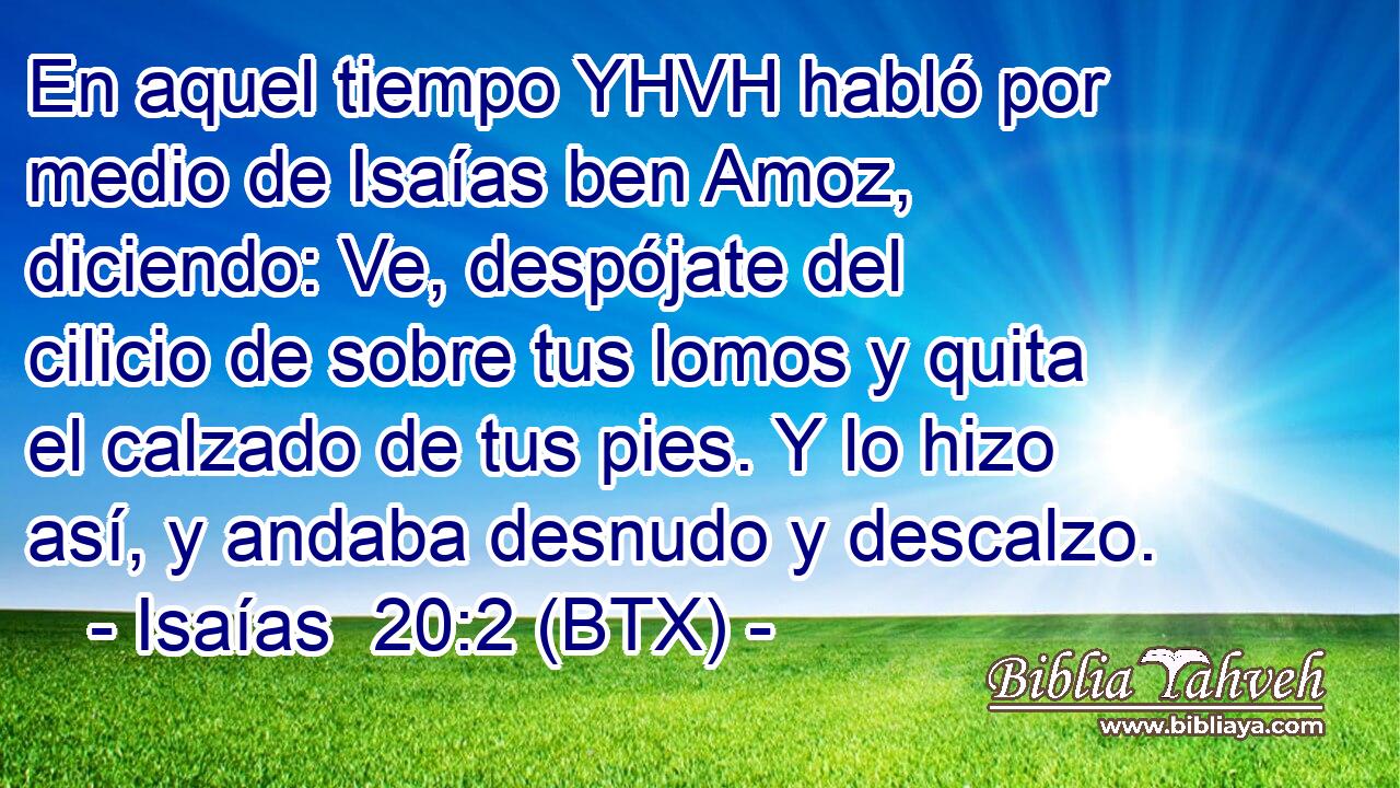 En aquel tiempo YHVH habló por medio de Isaías ben Amoz, diciendo: Ve, despójate del cilicio de sobre tus lomos y quita el calzado de tus pies. Y lo hizo así, y andaba desnudo y descalzo.