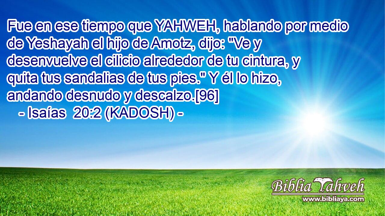  Fue en ese tiempo que YAHWEH, hablando por medio de Yeshayah el hijo de Amotz, dijo: 
