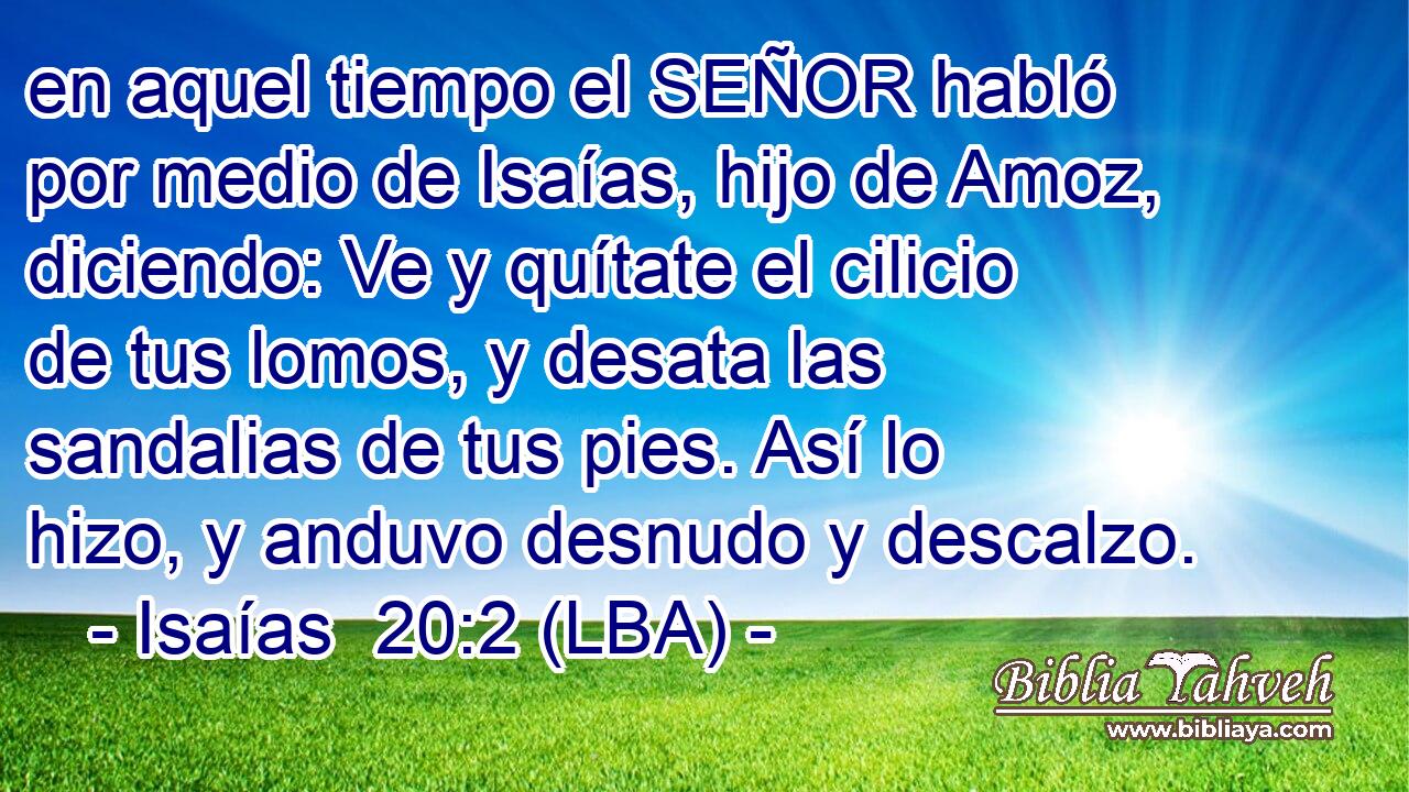 en aquel tiempo el SEÑOR habló por medio de Isaías, hijo de Amoz, diciendo: Ve y quítate el cilicio de tus lomos, y desata las sandalias de tus pies. Así lo hizo, y anduvo desnudo y descalzo.
