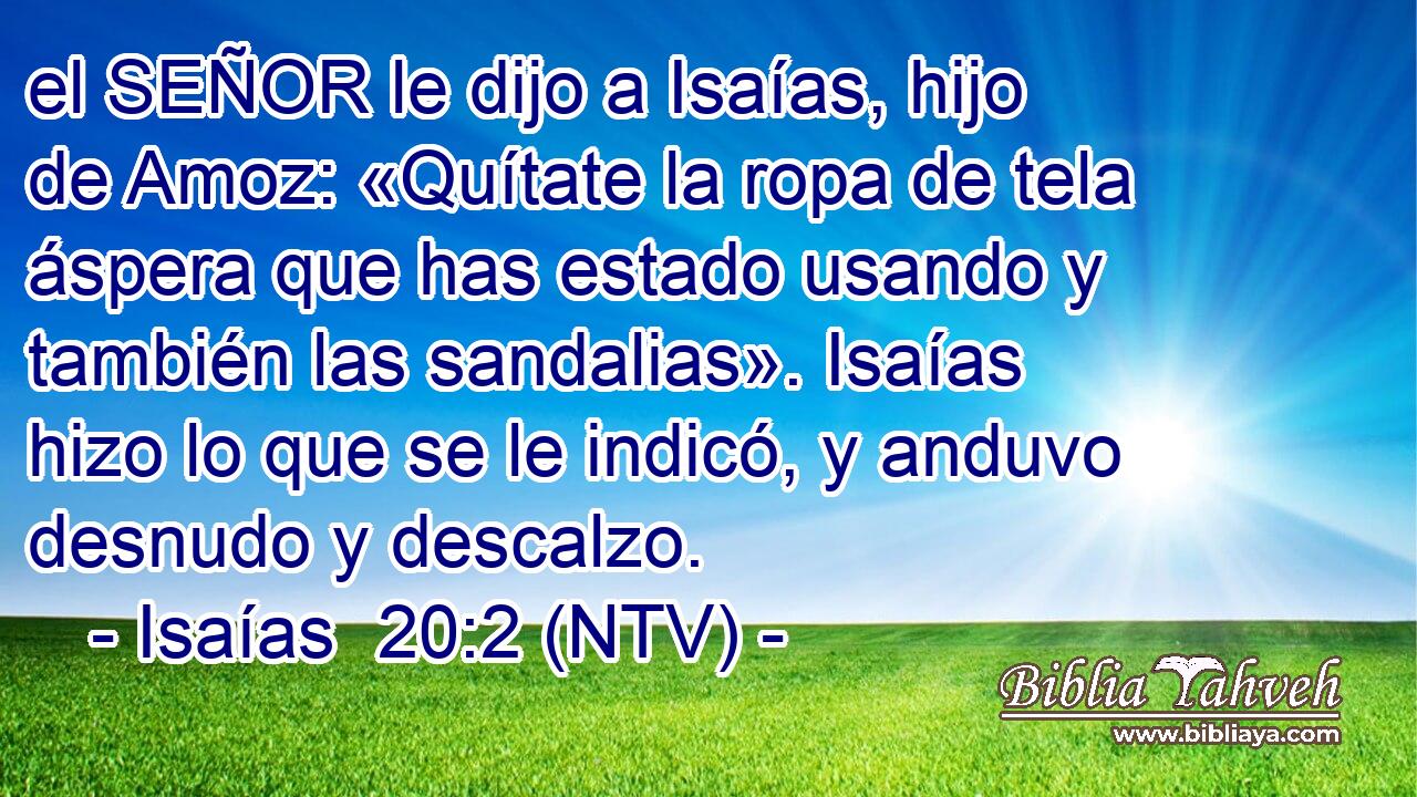 el SEÑOR le dijo a Isaías, hijo de Amoz: «Quítate la ropa de tela áspera que has estado usando y también las sandalias». Isaías hizo lo que se le indicó, y anduvo desnudo y descalzo.