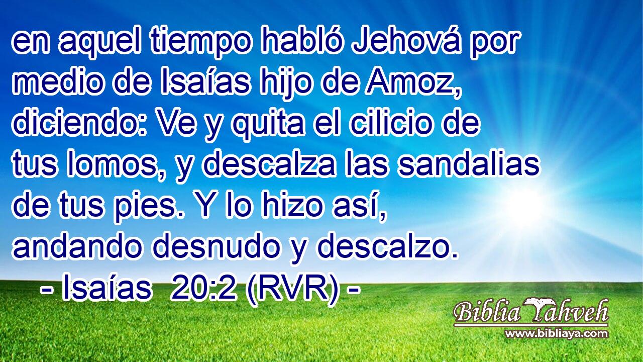 en aquel tiempo habló Jehová por medio de Isaías hijo de Amoz, diciendo: Ve y quita el cilicio de tus lomos, y descalza las sandalias de tus pies. Y lo hizo así, andando desnudo y descalzo.