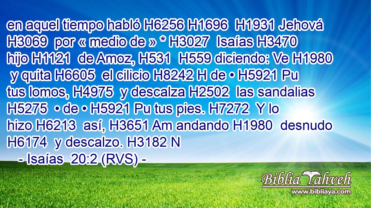 en aquel tiempo habló H6256 H1696  H1931 Jehová H3069  por « medio de » * H3027  Isaías H3470  hijo H1121  de Amoz, H531  H559 diciendo: Ve H1980  y quita H6605  el cilicio H8242 H de • H5921 Pu tus lomos, H4975  y descalza H2502  las sandalias H5275  • de • H5921 Pu tus pies. H7272  Y lo hizo H6213  así, H3651 Am andando H1980  desnudo H6174  y descalzo. H3182 N