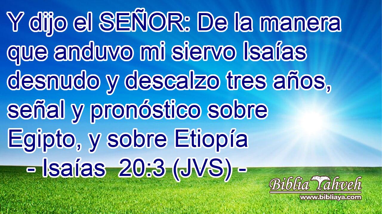 Y dijo el SEÑOR: De la manera que anduvo mi siervo Isaías desnudo y descalzo tres años, señal y pronóstico sobre Egipto, y sobre Etiopía