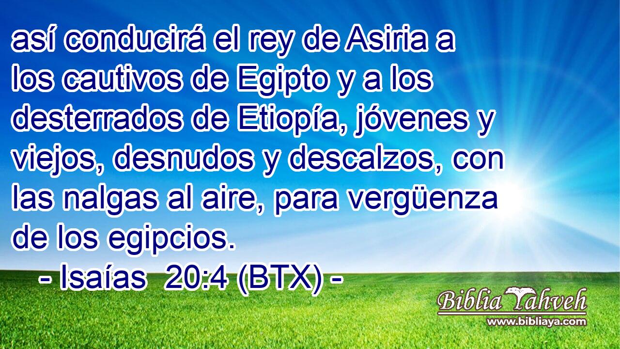 así conducirá el rey de Asiria a los cautivos de Egipto y a los desterrados de Etiopía, jóvenes y viejos, desnudos y descalzos, con las nalgas al aire, para vergüenza de los egipcios.